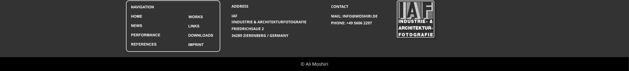� Ali Moshiri ADDRESS IAF IINDUSTRIE & ARCHITEKTURFOTOGRAFIE FRIEDRICHSAUE 2  34289 ZIERENBERG / GERMANY CONTACT MAIL: INFO@MOSHIRI.DE PHONE: +49 5606 2297
